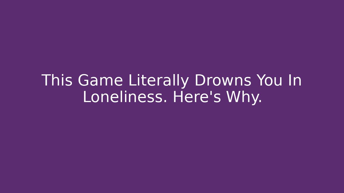 This Game Literally Drowns You In Loneliness. Here’s Why.