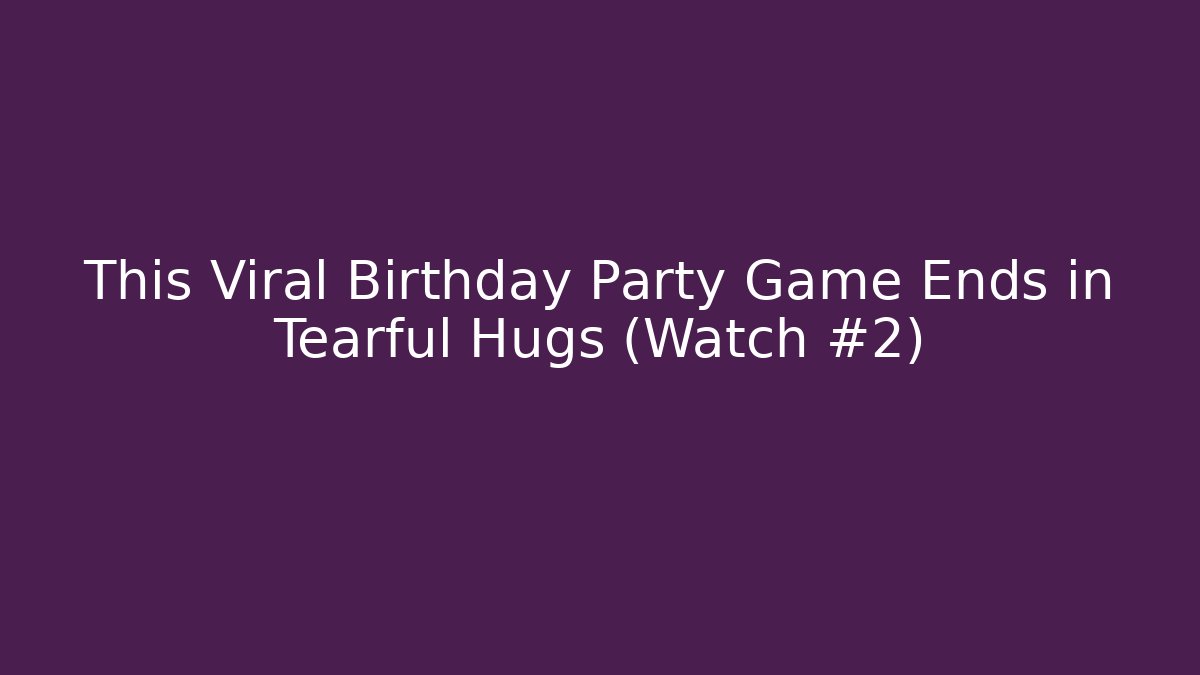 This Viral Birthday Party Game Ends in Tearful Hugs (Watch #2)