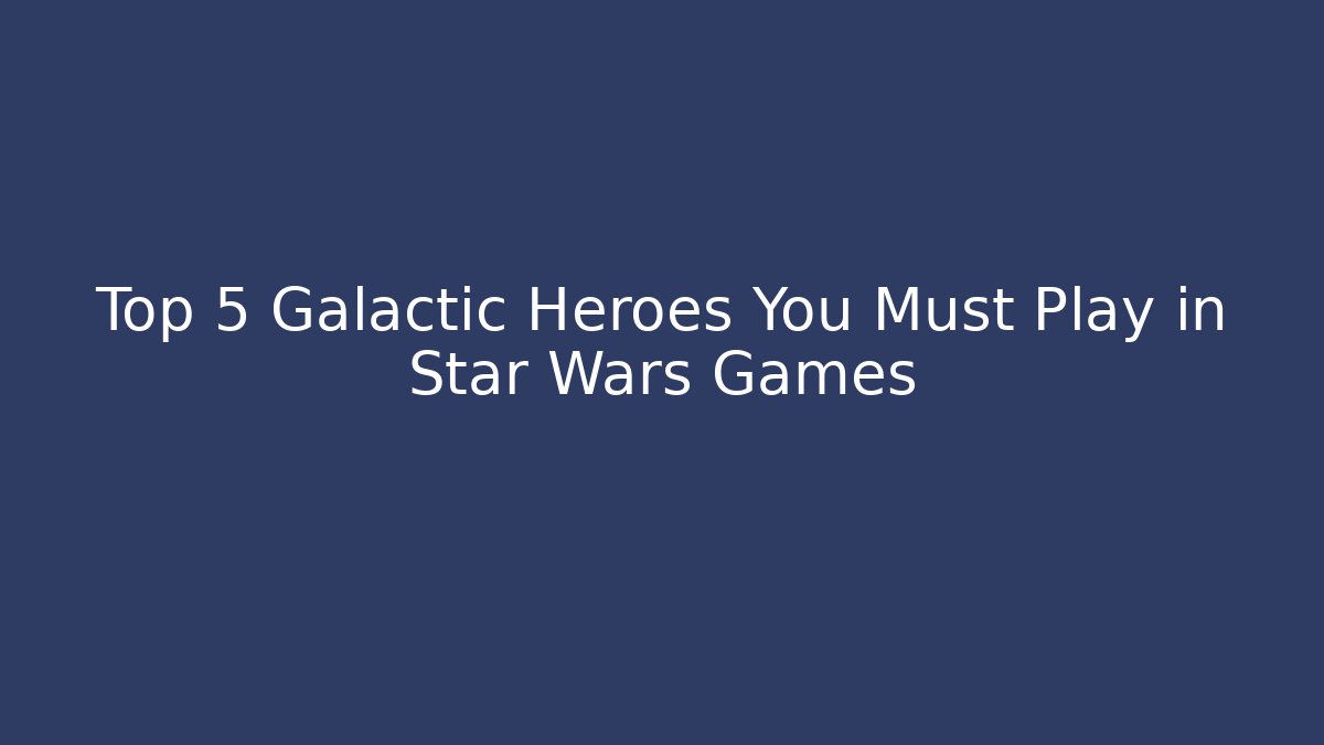 Top 5 Galactic Heroes You Must Play in Star Wars Games