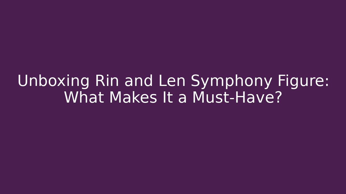 Unboxing Rin and Len Symphony Figure: What Makes It a Must-Have?