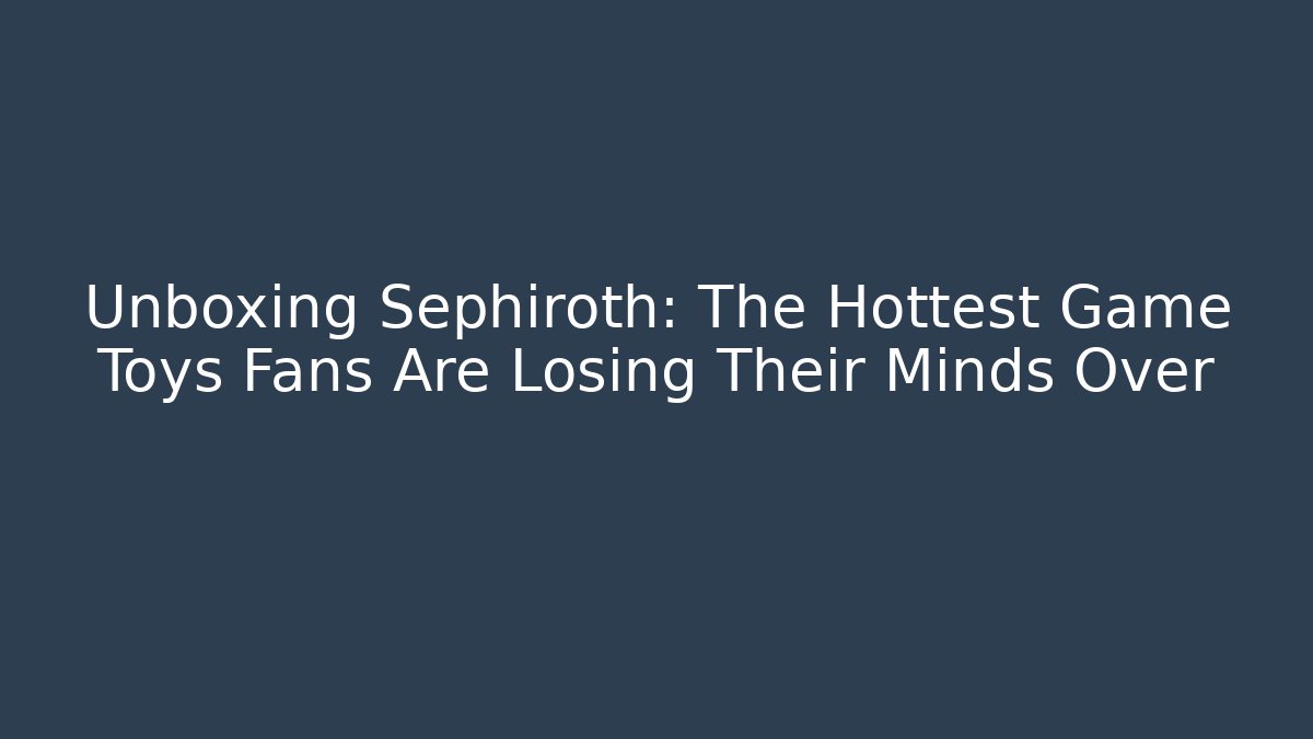 Unboxing Sephiroth: The Hottest Game Toys Fans Are Losing Their Minds Over