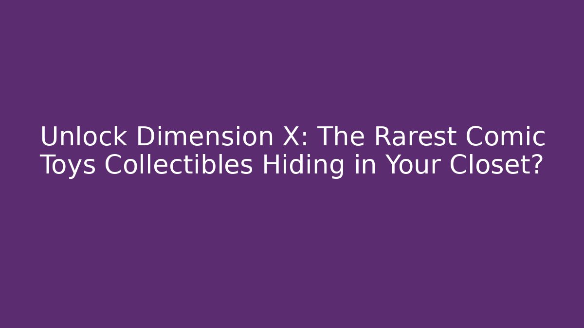 Unlock Dimension X: The Rarest Comic Toys Collectibles Hiding in Your Closet?
