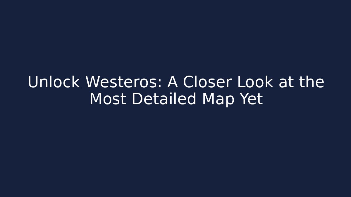 Unlock Westeros: A Closer Look at the Most Detailed Map Yet