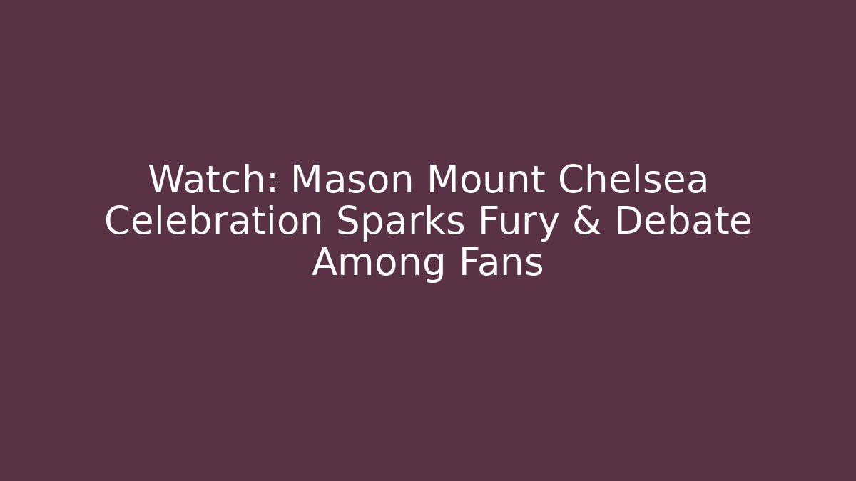 Watch: Mason Mount Chelsea Celebration Sparks Fury & Debate Among Fans