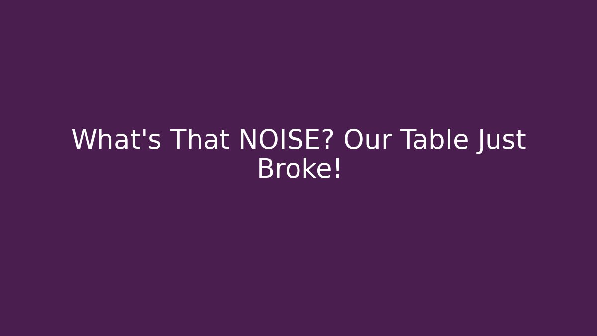 What’s That NOISE? Our Table Just Broke!
