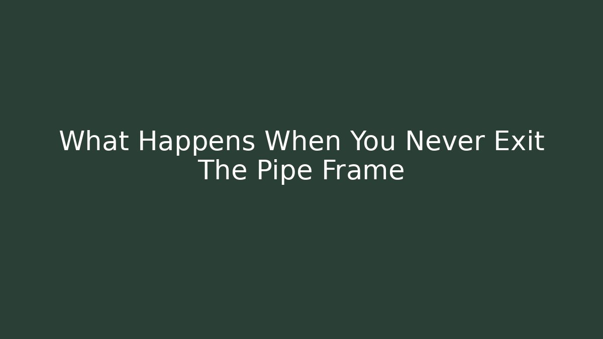 What Happens When You Never Exit The Pipe Frame