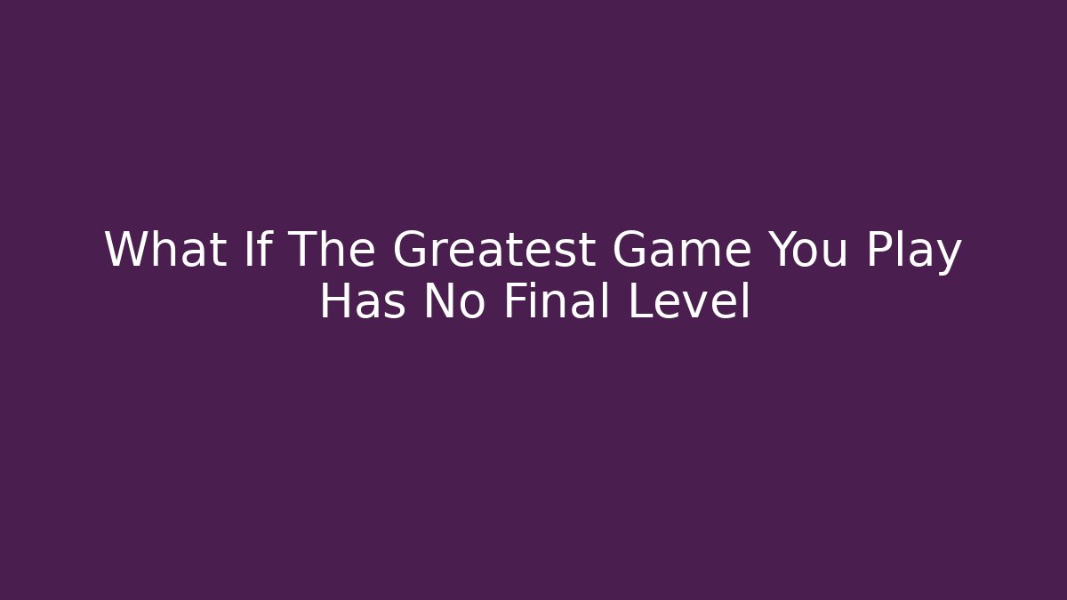 What If The Greatest Game You Play Has No Final Level