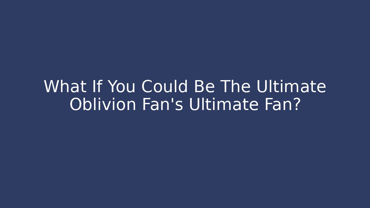 What If You Could Be The Ultimate Oblivion Fan's Ultimate Fan? - Boomer Naturals