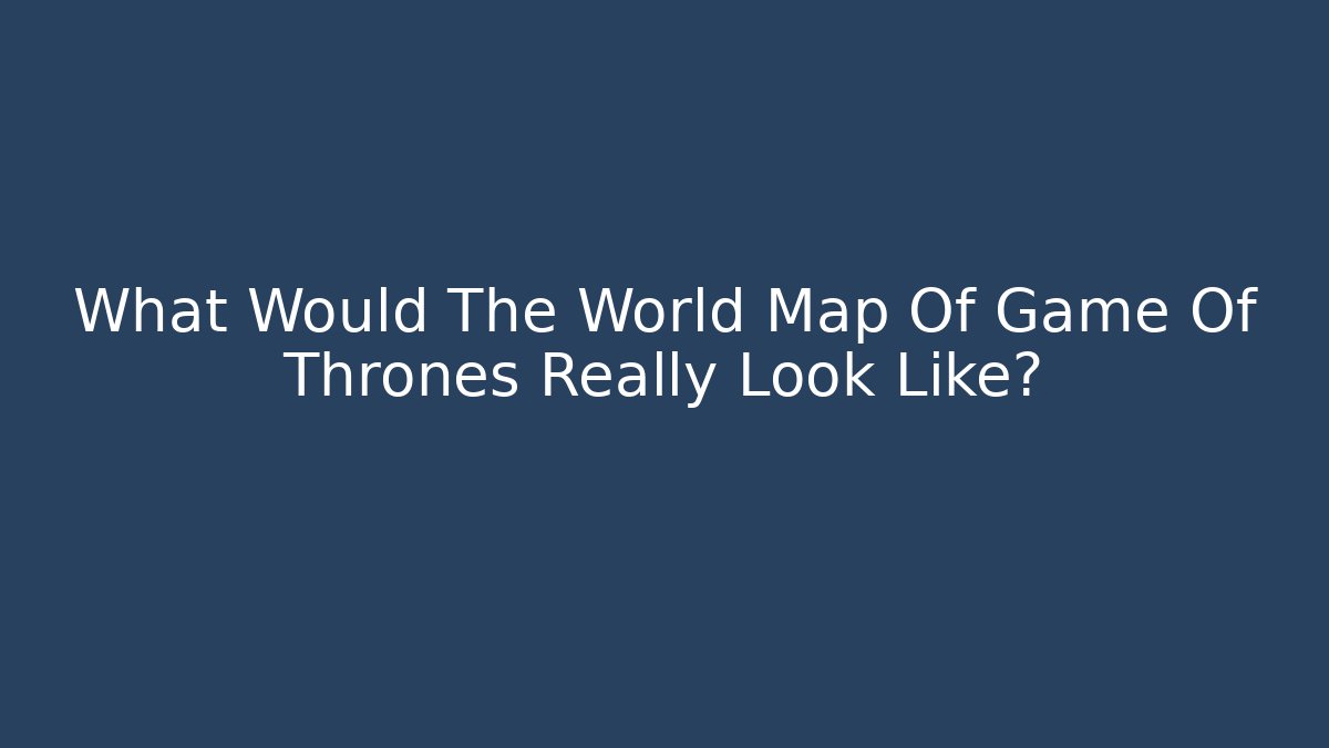 What Would The World Map Of Game Of Thrones Really Look Like?