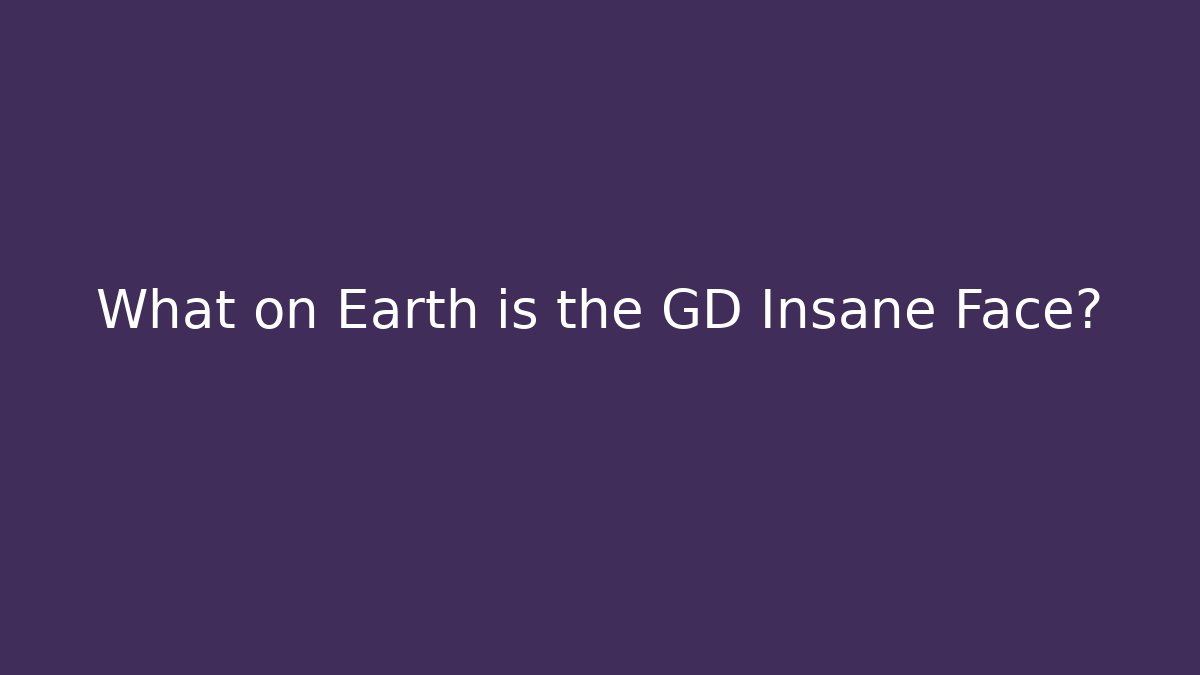What on Earth is the GD Insane Face?
