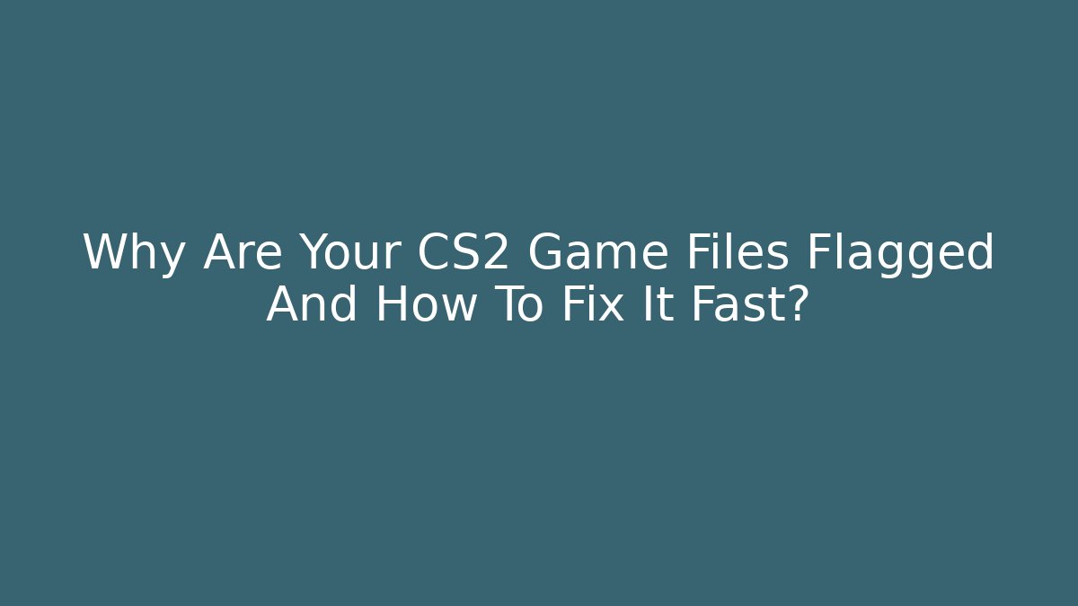Why Are Your CS2 Game Files Flagged And How To Fix It Fast?