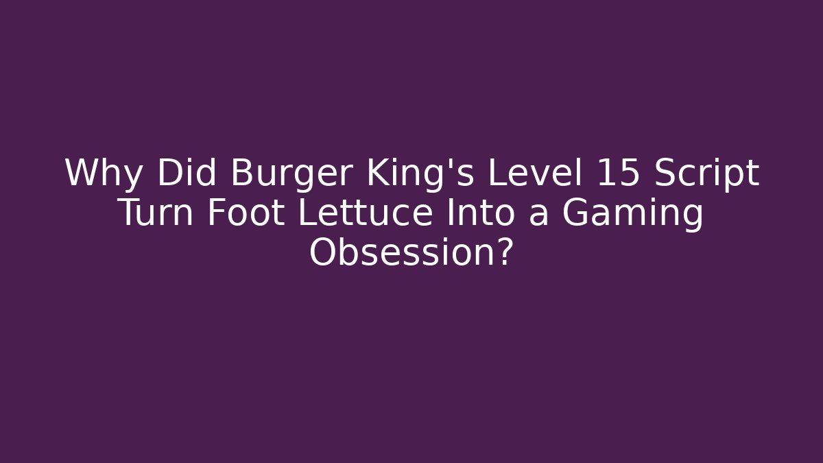 Why Did Burger King’s Level 15 Script Turn Foot Lettuce Into a Gaming Obsession?