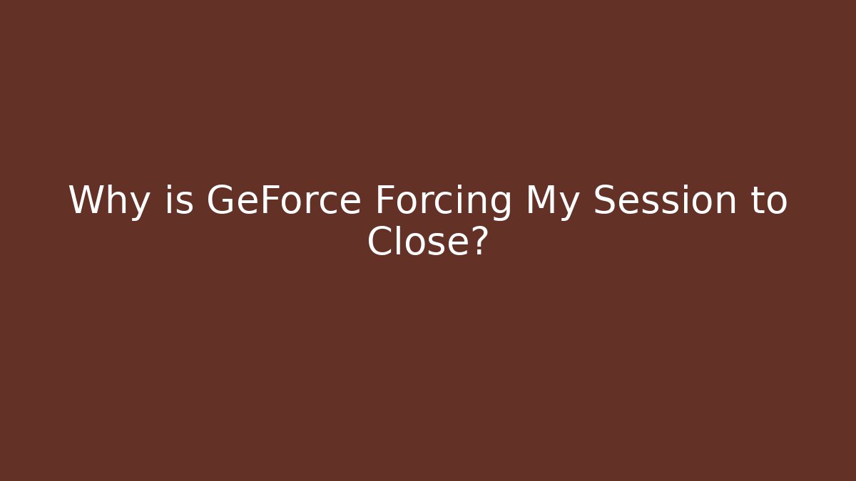 Why is GeForce Forcing My Session to Close?