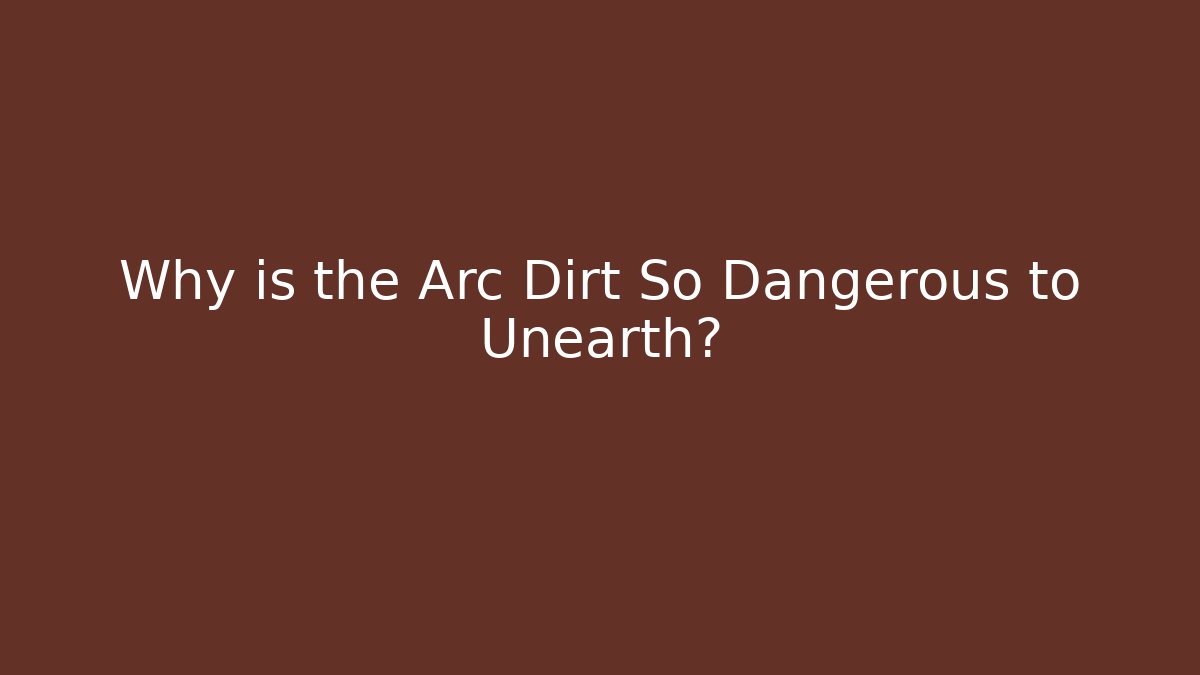 Why is the Arc Dirt So Dangerous to Unearth?