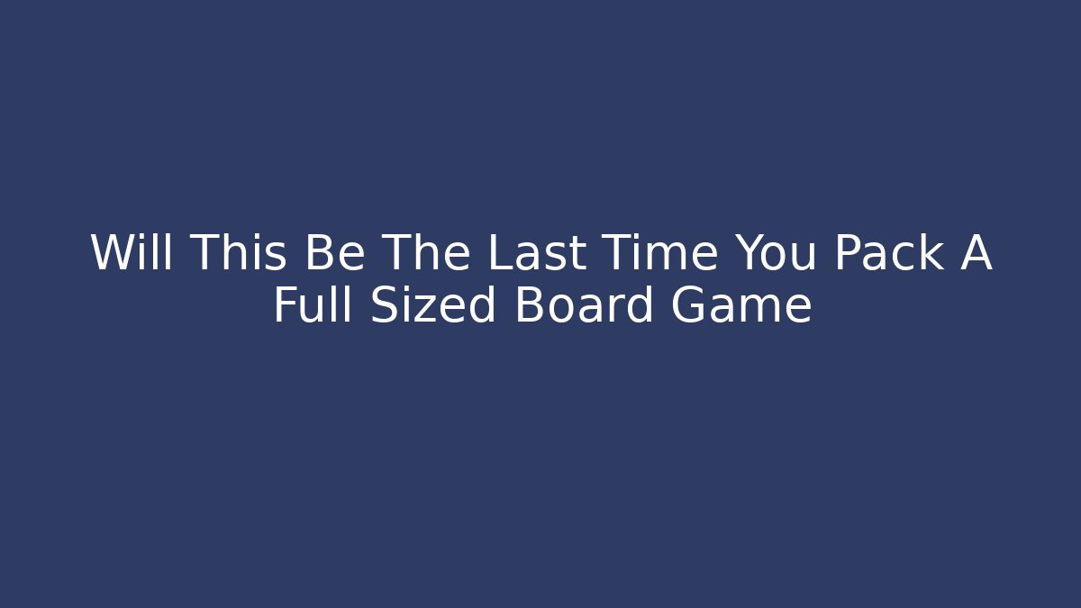 Will This Be The Last Time You Pack A Full Sized Board Game