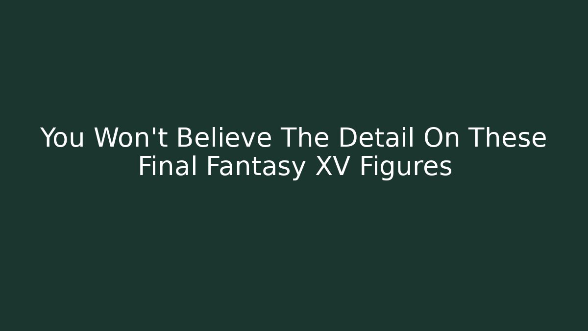 You Won’t Believe The Detail On These Final Fantasy XV Figures