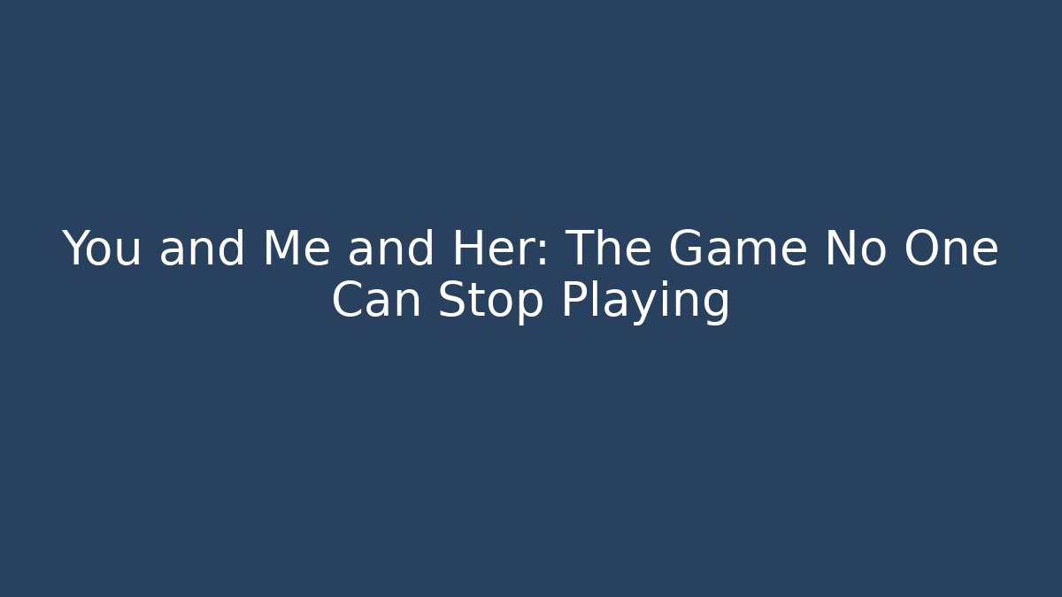 You and Me and Her: The Game No One Can Stop Playing