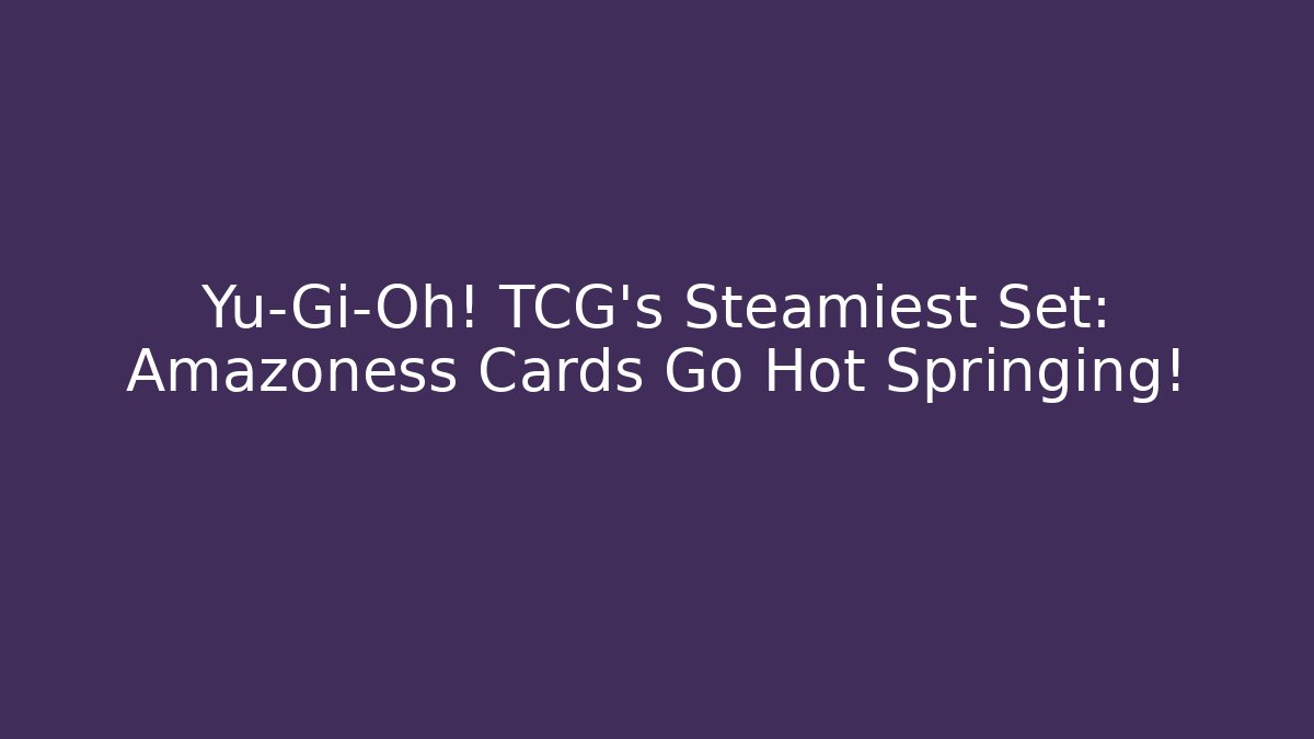 Yu-Gi-Oh! TCG's Steamiest Set: Amazoness Cards Go Hot Springing!