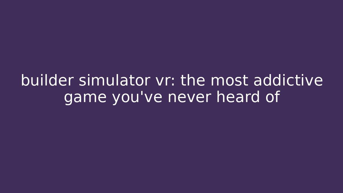 builder simulator vr: the most addictive game you've never heard of