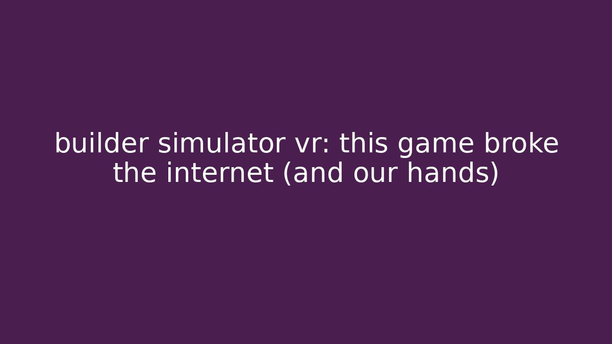 builder simulator vr: this game broke the internet (and our hands)