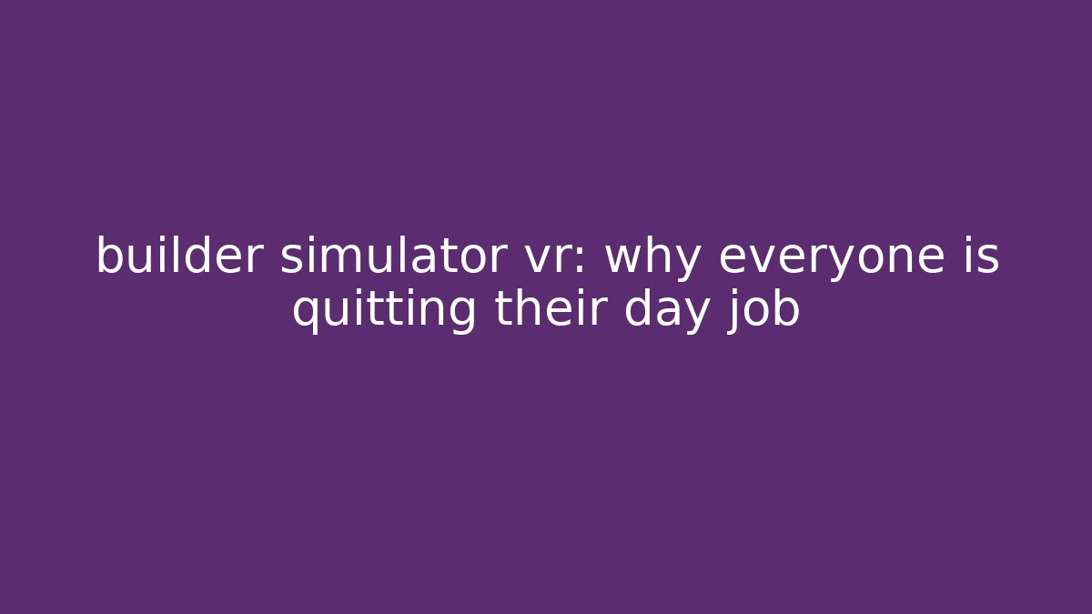 builder simulator vr: why everyone is quitting their day job