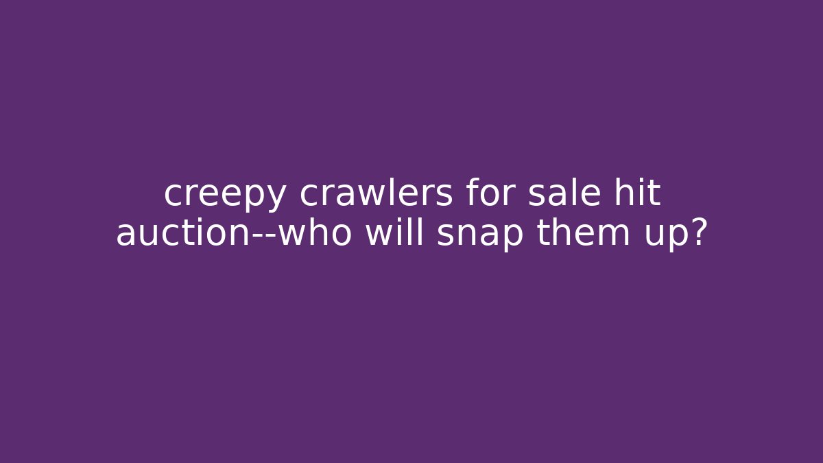 creepy crawlers for sale hit auction—who will snap them up?