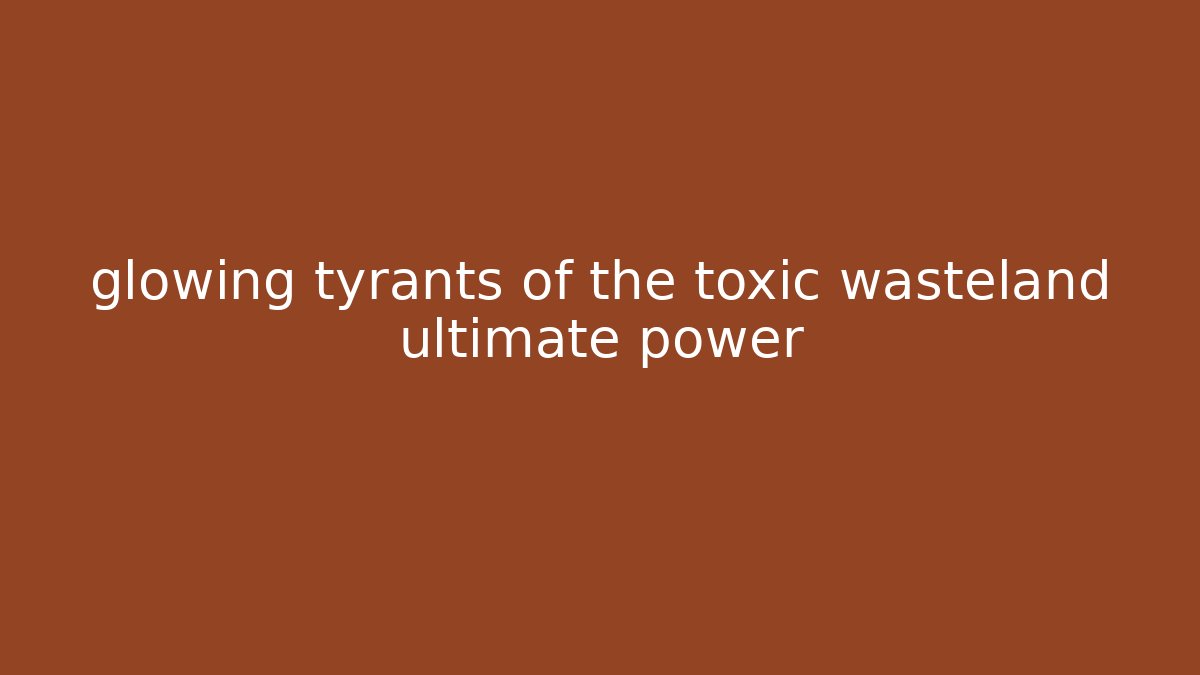 glowing tyrants of the toxic wasteland ultimate power