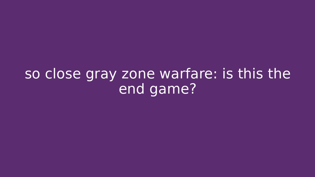 so close gray zone warfare: is this the end game?